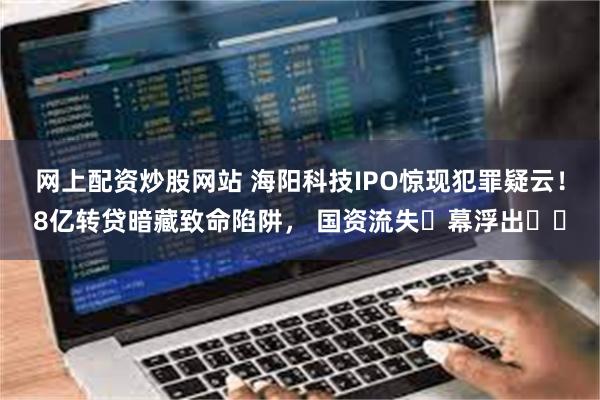 网上配资炒股网站 海阳科技IPO惊现犯罪疑云！8亿转贷暗藏致命陷阱， 国资流失⿊幕浮出⽔⾯
