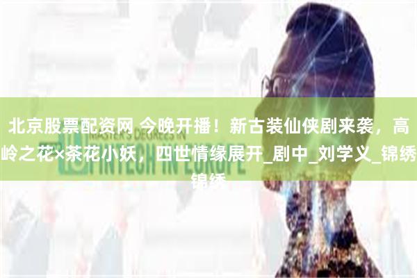 北京股票配资网 今晚开播！新古装仙侠剧来袭，高岭之花×茶花小妖，四世情缘展开_剧中_刘学义_锦绣