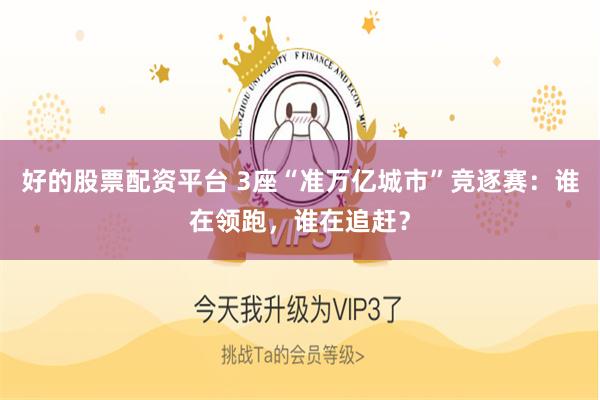 好的股票配资平台 3座“准万亿城市”竞逐赛：谁在领跑，谁在追赶？