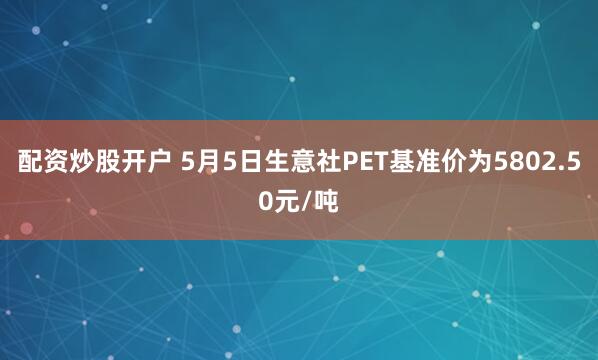 配资炒股开户 5月5日生意社PET基准价为5802.50元/吨