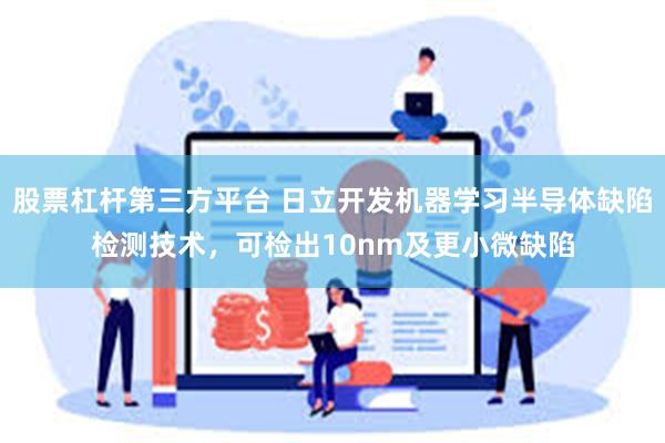 股票杠杆第三方平台 日立开发机器学习半导体缺陷检测技术，可检出10nm及更小微缺陷
