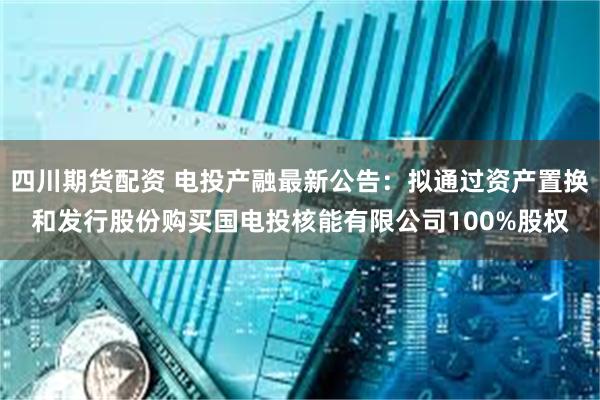 四川期货配资 电投产融最新公告：拟通过资产置换和发行股份购买国电投核能有限公司100%股权