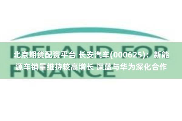 北京期货配资平台 长安汽车(000625)：新能源车销量维持较高增长 深蓝与华为深化合作