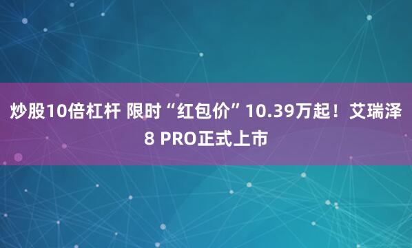 炒股10倍杠杆 限时“红包价”10.39万起！艾瑞泽8 PRO正式上市