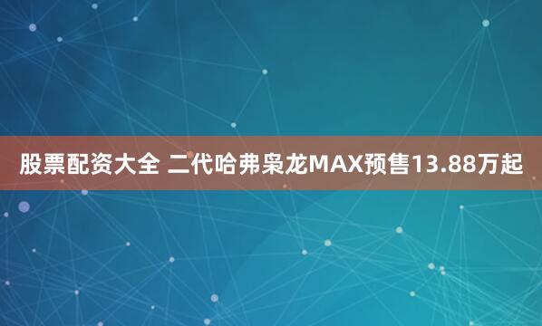 股票配资大全 二代哈弗枭龙MAX预售13.88万起
