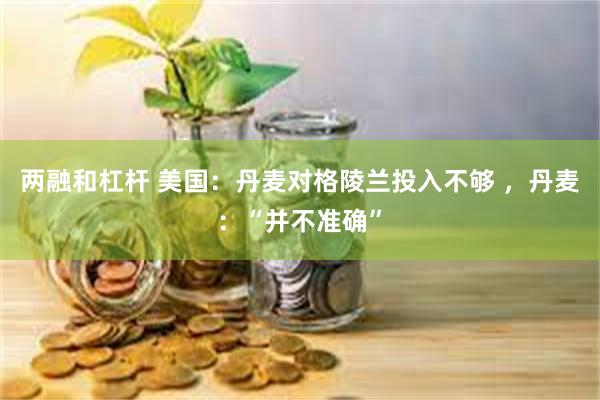 两融和杠杆 美国：丹麦对格陵兰投入不够 ，丹麦：“并不准确”