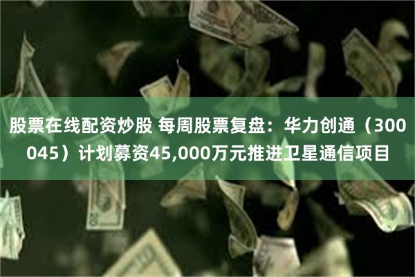 股票在线配资炒股 每周股票复盘：华力创通（300045）计划募资45,000万元推进卫星通信项目