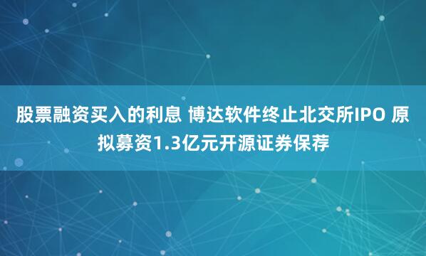 股票融资买入的利息 博达软件终止北交所IPO 原拟募资1.3亿元开源证券保荐