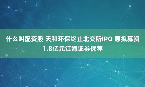 什么叫配资股 天和环保终止北交所IPO 原拟募资1.8亿元江海证券保荐