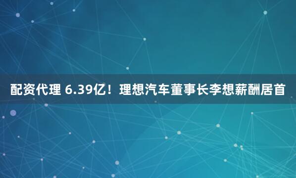 配资代理 6.39亿！理想汽车董事长李想薪酬居首
