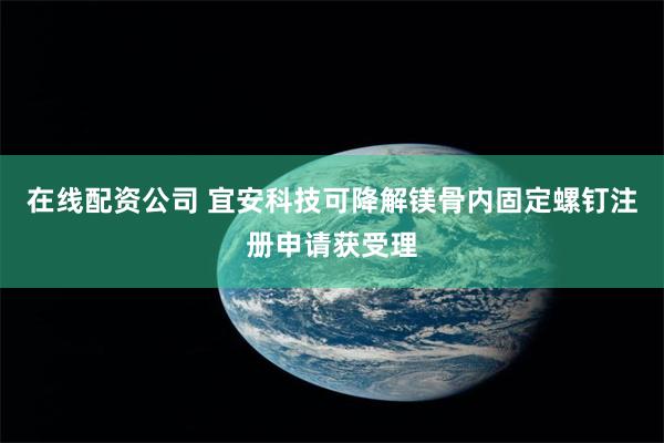 在线配资公司 宜安科技可降解镁骨内固定螺钉注册申请获受理