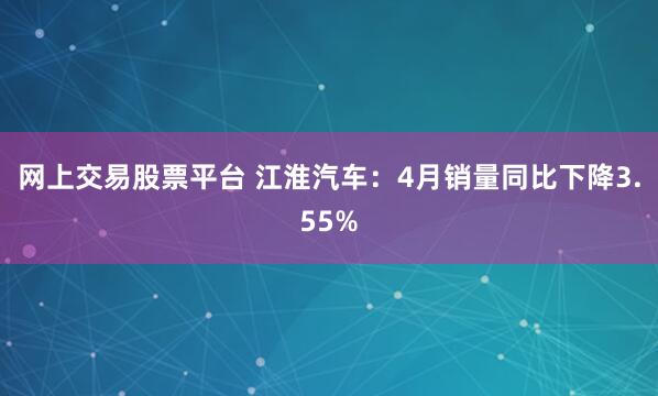 网上交易股票平台 江淮汽车：4月销量同比下降3.55%