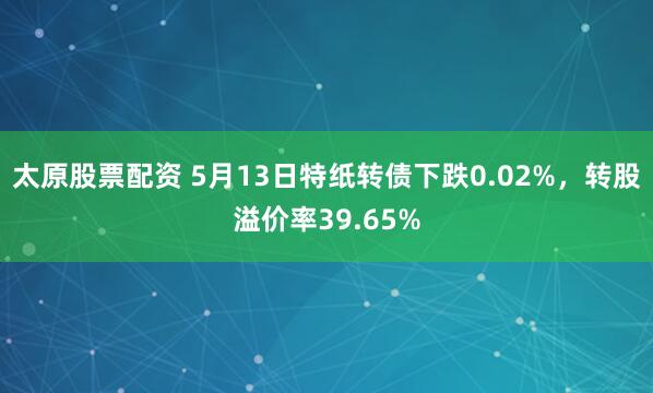 太原股票配资 5月13日特纸转债下跌0.02%，转股溢价率39.65%