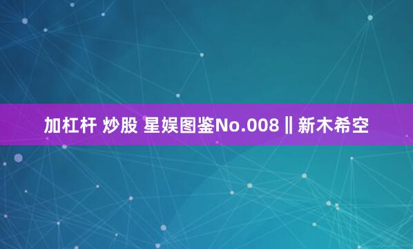 加杠杆 炒股 星娱图鉴No.008‖新木希空