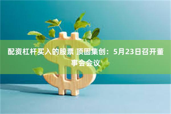 配资杠杆买入的股票 顶固集创：5月23日召开董事会会议