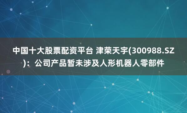 中国十大股票配资平台 津荣天宇(300988.SZ)：公司产品暂未涉及人形机器人零部件