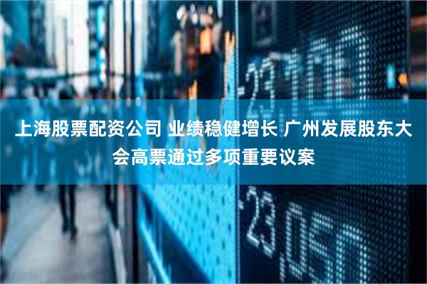上海股票配资公司 业绩稳健增长 广州发展股东大会高票通过多项重要议案