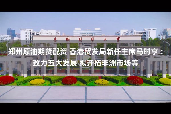 郑州原油期货配资 香港贸发局新任主席马时亨︰致力五大发展 拟开拓非洲市场等