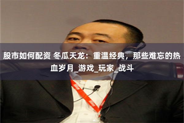 股市如何配资 冬瓜天龙：重温经典，那些难忘的热血岁月_游戏_玩家_战斗