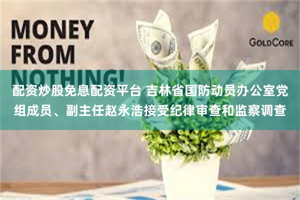 配资炒股免息配资平台 吉林省国防动员办公室党组成员、副主任赵永浩接受纪律审查和监察调查