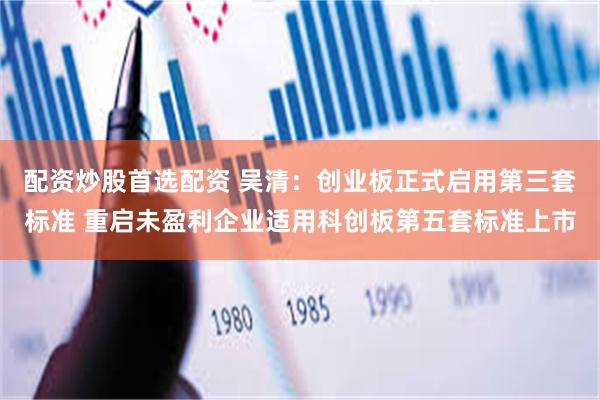 配资炒股首选配资 吴清：创业板正式启用第三套标准 重启未盈利企业适用科创板第五套标准上市