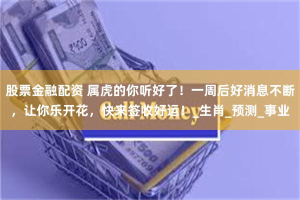 股票金融配资 属虎的你听好了！一周后好消息不断，让你乐开花，快来签收好运！_生肖_预测_事业