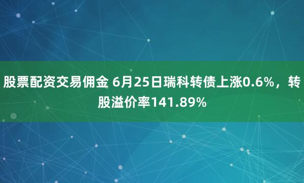 股票配资交易佣金 6月25日瑞科转债上涨0.6%，转股溢价率141.89%