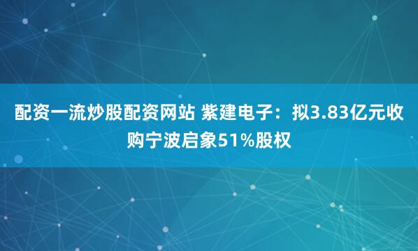 配资一流炒股配资网站 紫建电子：拟3.83亿元收购宁波启象51%股权