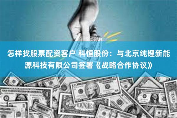 怎样找股票配资客户 科恒股份：与北京纯锂新能源科技有限公司签署《战略合作协议》