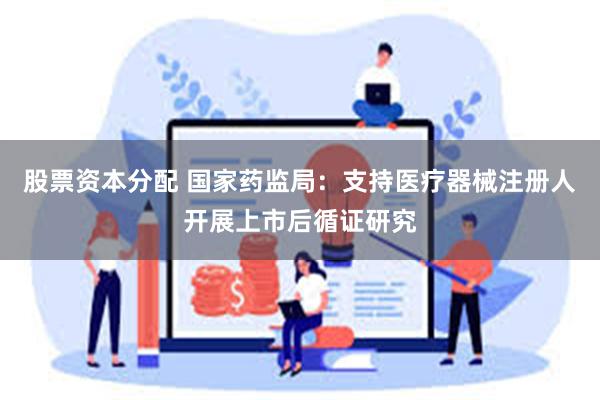 股票资本分配 国家药监局：支持医疗器械注册人开展上市后循证研究