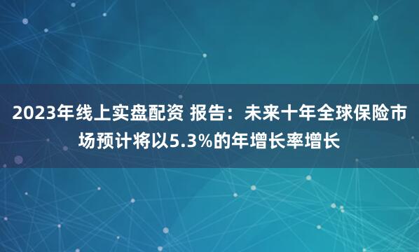 2023年线上实盘配资 报告：未来十年全球保险市场预计将以5.3%的年增长率增长