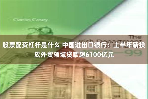 股票配资杠杆是什么 中国进出口银行：上半年新投放外贸领域贷款超6100亿元