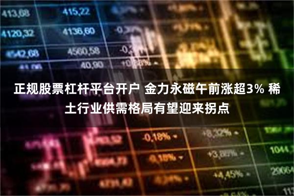 正规股票杠杆平台开户 金力永磁午前涨超3% 稀土行业供需格局有望迎来拐点