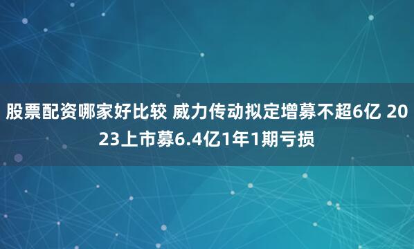 股票配资哪家好比较 威力传动拟定增募不超6亿 2023上市募6.4亿1年1期亏损