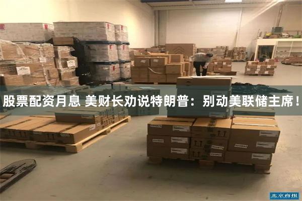 股票配资月息 美财长劝说特朗普：别动美联储主席！