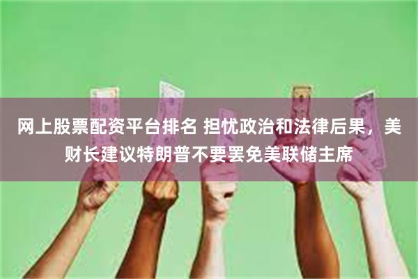 网上股票配资平台排名 担忧政治和法律后果，美财长建议特朗普不要罢免美联储主席