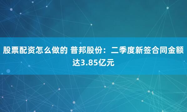 股票配资怎么做的 普邦股份：二季度新签合同金额达3.85亿元