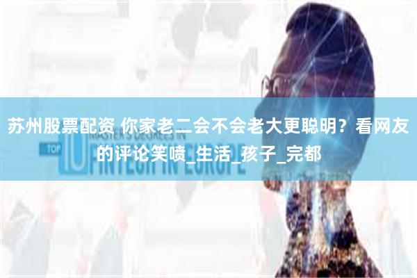 苏州股票配资 你家老二会不会老大更聪明？看网友的评论笑喷_生活_孩子_完都