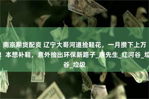 南京期货配资 辽宁大哥河道捡鞋花，一月攒下上万只！本想补鞋，意外捡出环保新路子_唐先生_红河谷_垃圾