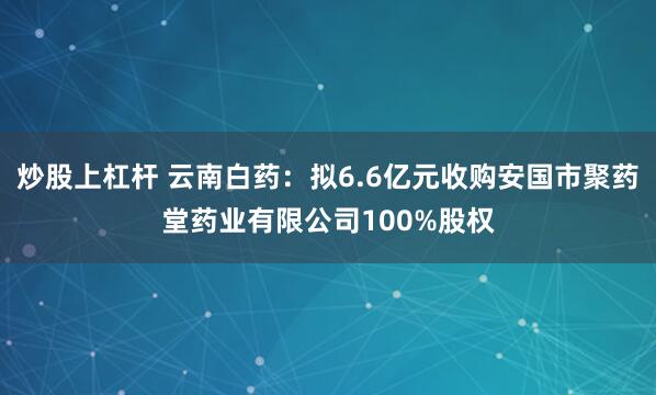 炒股上杠杆 云南白药：拟6.6亿元收购安国市聚药堂药业有限公司100%股权