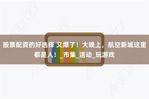 股票配资的好选择 又爆了！大晚上，航空新城这里都是人！_市集_活动_玩游戏