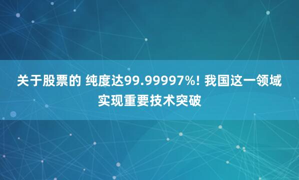 关于股票的 纯度达99.99997%! 我国这一领域实现重要技术突破
