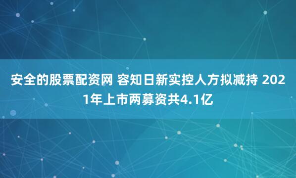 安全的股票配资网 容知日新实控人方拟减持 2021年上市两募资共4.1亿