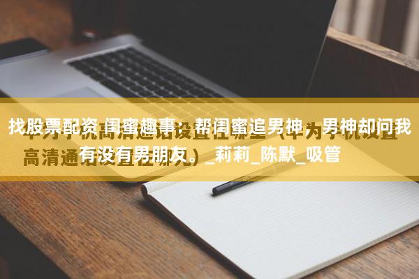 找股票配资 闺蜜趣事：帮闺蜜追男神，男神却问我有没有男朋友。_莉莉_陈默_吸管