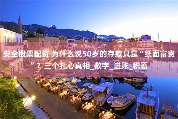 安全股票配资 为什么说50岁的存款只是“纸面富贵”？三个扎心真相_数字_进账_积蓄