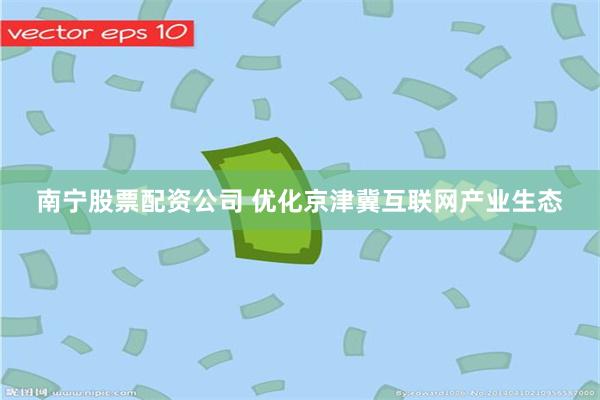 南宁股票配资公司 优化京津冀互联网产业生态