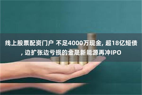线上股票配资门户 不足4000万现金, 超18亿短债, 边扩张边亏损的金晟新能源再冲IPO