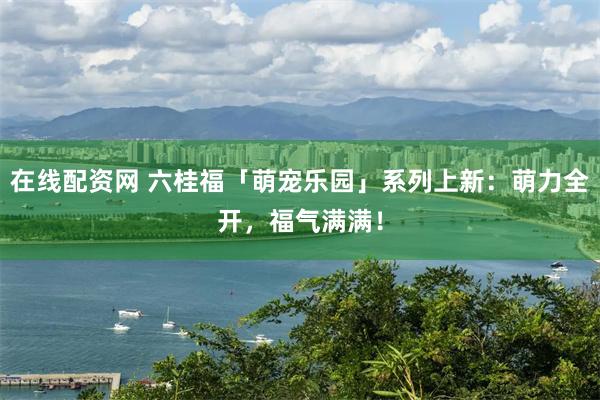 在线配资网 六桂福「萌宠乐园」系列上新:萌力全开,福气满满!