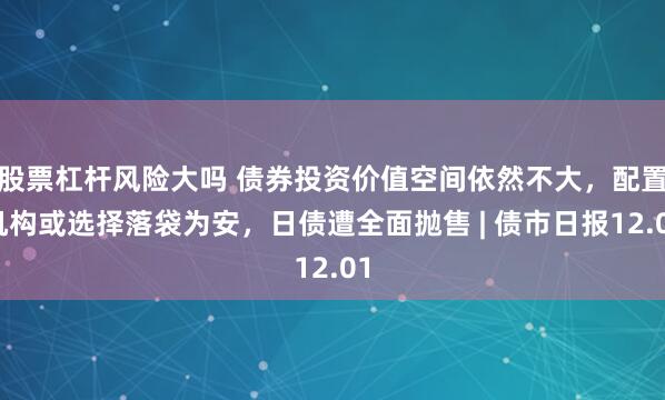 股票杠杆风险大吗 债券投资价值空间依然不大,配置机构或选择落袋为安,日债遭全面抛售 | 债市日报12.01